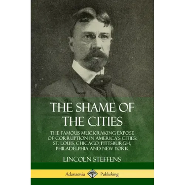 The Shame of the Cities: The Famous Muckraking Expose of Corruption in America's Cities: St. Louis, Chicago, Pittsburgh, Philadelphia and New York