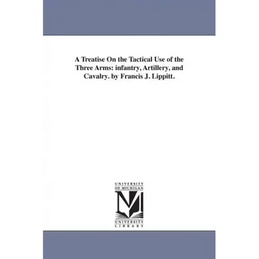 A Treatise On the Tactical Use of the Three Arms: infantry, Artillery, and Cavalry. by Francis J. Lippitt.