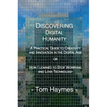 Discovering Digital Humanity: A Practical Guide to Creativity and Innovation in the Digital Age or How I Learned to Stop Worrying and Love Technolog