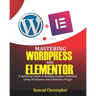 Mastering WordPress And Elementor: A Definitive Guide to Building Custom Websites Using WordPress and Elementor Plugin