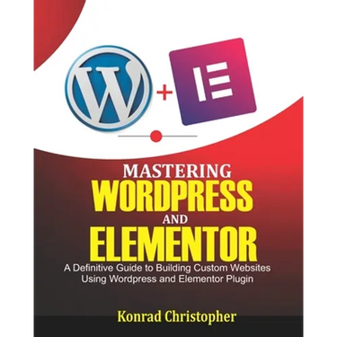 Mastering WordPress And Elementor: A Definitive Guide to Building Custom Websites Using WordPress and Elementor Plugin