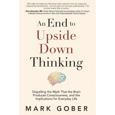 An End to Upside Down Thinking: Dispelling the Myth That the Brain Produces Consciousness, and the Implications for Everyday Life