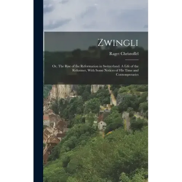 Zwingli: Or, The Rise of the Reformation in Switzerland. A Life of the Reformer, With Some Notices of his Time and Contemporari