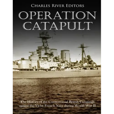Operation Catapult: The History of the Controversial British Campaign against the Vichy French Navy during World War II