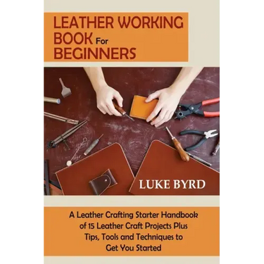 Leather Working Book for Beginners: A Leather Crafting Starter Handbook of 15 Leather Craft Projects Plus Tips, Tools and Techniques to Get You Starte