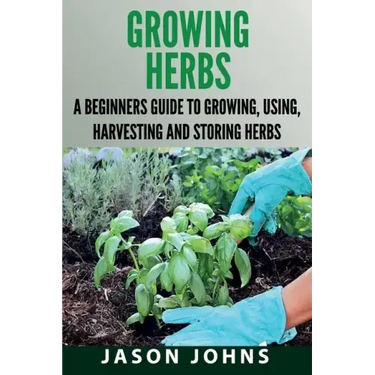 Growing Herbs: A Beginners Guide to Growing, Using, Harvesting and Storing Herbs