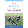 How To Communicate With Backyard Birds: A Quick Start Guide on How To Communicate with Backyard Birds to Enhance Mutual Understanding and Friendship
