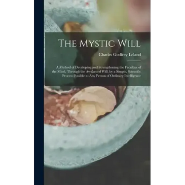 The Mystic Will: A Method of Developing and Strengthening the Faculties of the Mind, through the Awakened Will, by a Simple, Scientific