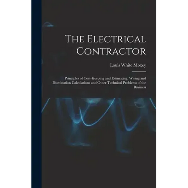 The Electrical Contractor: Principles of Cost-keeping and Estimating, Wiring and Illumination Calculations and Other Technical Problems of the Busines