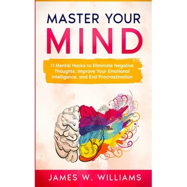 Master Your Mind: 11 Mental Hacks to Eliminate Negative Thoughts, Improve Your Emotional Intelligence, and End Procrastination