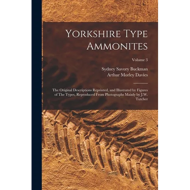 Yorkshire Type Ammonites: The Original Descriptions Reprinted, and Illustrated by Figures of The Types, Reproduced From Photographs Mainly by J.