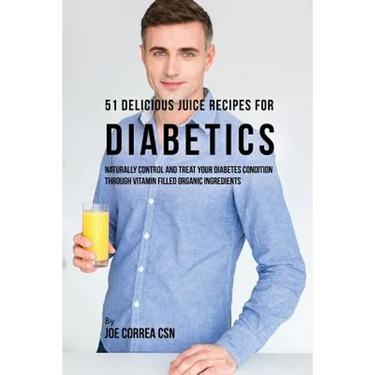 51 Delicious Juice Recipes for Diabetics: Naturally Control and Treat Your Diabetes Condition through Vitamin Filled Organic Ingredients