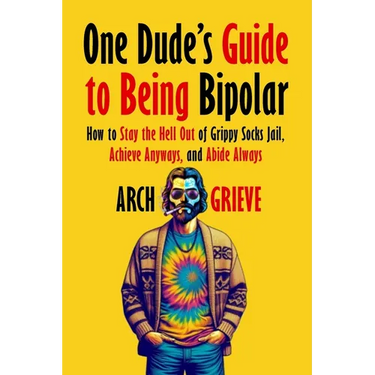 One Dude's Guide to Being Bipolar: How to Stay the Hell Out of Grippy Socks Jail, Achieve Anyways, and Abide Always