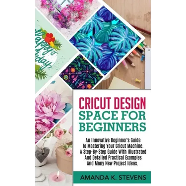 Cricut Design Space for Beginners: An Innovative Beginner's Guide To Mastering Your Cricut Machine. A Step-By-Step Guide With Illustrated And Detailed