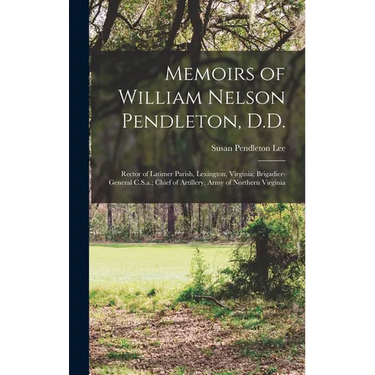 Memoirs of William Nelson Pendleton, D.D.: Rector of Latimer Parish, Lexington, Virginia; Brigadier-General C.S.a.; Chief of Artillery, Army of Northe