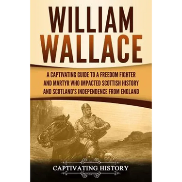 William Wallace: A Captivating Guide to a Freedom Fighter and Martyr Who Impacted Scottish History and Scotland's Independence from England