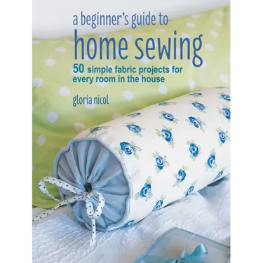 A Beginner's Guide to Home Sewing: 50 Simple Fabric Projects for Every Room in the House