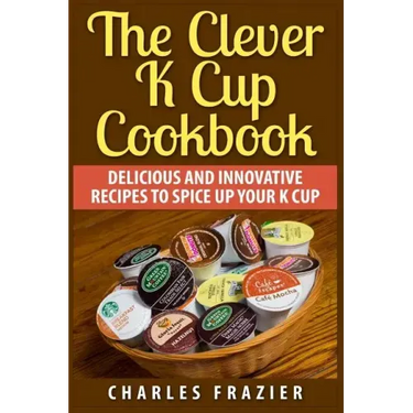 The Clever K Cup Cookbook: Delicious and Innovative Recipes to Spice up Your K Cup