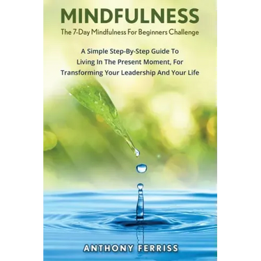 The 7-Day Mindfulness For Beginners Challenge: A Simple Step-By-Step Guide To Living In The Present Moment, For Transforming Your Leadership And Your