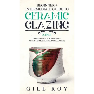 Ceramic Glazing: Beginner + Intermediate Guide to Ceramic Glazing: 2-in-1 Compendium for Beginner and Intermediate Ceramic Artists