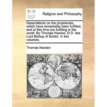 Dissertations on the Prophecies, Which Have Remarkably Been Fulfilled, and at This Time Are Fulfilling in the World. by Thomas Newton, D.D. Late Lord