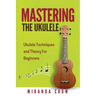 Mastering The Ukulele: Ukulele Techniques and Theory For Beginners - Second Edition