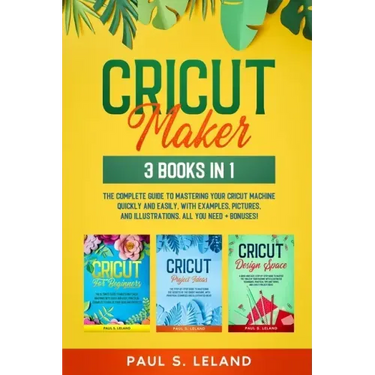 Cricut Maker: 3 BOOKS IN 1: The Complete Guide To Mastering Your Cricut Machine Quickly And Easily, With Examples, Pictures, And Ill