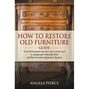 How to Restore Old Furniture Guide: Turn Old Furniture into New, Give a Fresh Look to Antique and Collectible Items and Start Furniture Restoration Bu