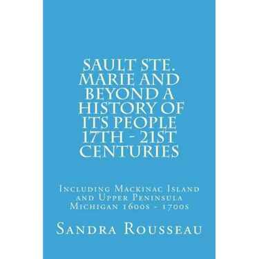 Sault Ste. Marie and Beyond A History of Its People 17th - 21st Centuries: Including Mackinac Island and Upper Peninsula Michigan 1600s - 1700s