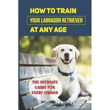 How To Train Your Labrador Retriever At Any Age: The Ultimate Guide For Every Owner: Clicker Training Lab Retriever Guide