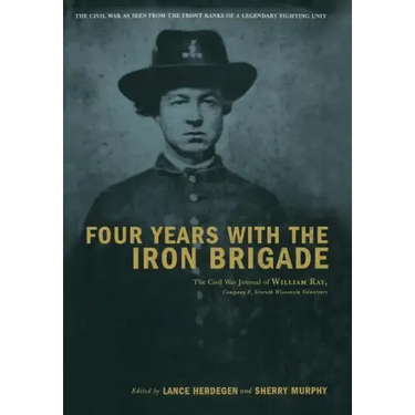 Four Years with the Iron Brigade: The Civil War Journal of William Ray, Company F, Seventh Wisconsin Volunteers