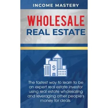 Wholesale Real Estate: The Fastest Way to Learn to be an Expert Real Estate Investor using Real Estate Wholesaling and Leveraging Other Peopl