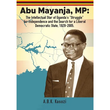 Abu Mayanja, MP: The Intellectual Star of Uganda's "Struggle" for Independence and the Search for a Liberal Democratic State, 1929-2005