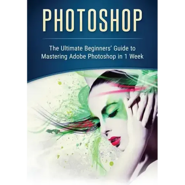 Photoshop: The Ultimate Beginners' Guide to Mastering Adobe Photoshop in 1 Week