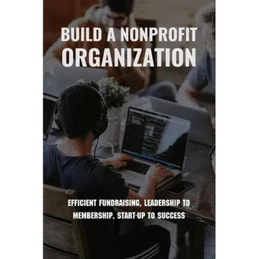 Build A Nonprofit Organization: Efficient Fundraising, Leadership To Membership, Start-Up To Success: Non Profit Organization Examples
