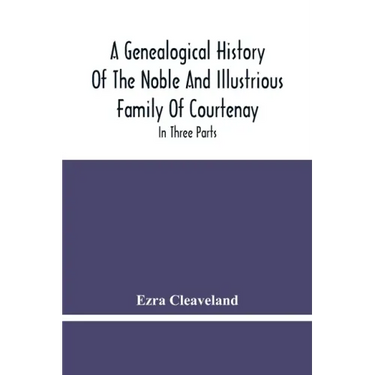 A Genealogical History Of The Noble And Illustrious Family Of Courtenay: In Three Parts. The First Giveth An Account, Of The Counts Of Edessa, Of That
