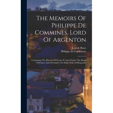 The Memoirs Of Philippe De Commines, Lord Of Argenton: Containing The Histories Of Louis Xi And Charles Viii, Kings Of France And Of Charles The Bold,