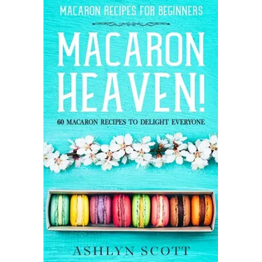 Macarons Recipe For Beginners: MACARON HEAVEN! 60 Macaron Recipes To Delight Everyone