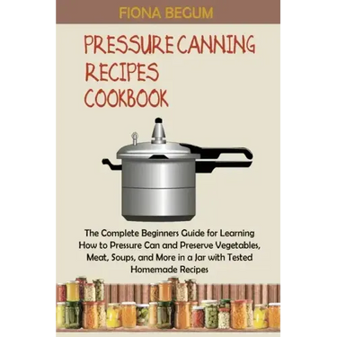Pressure Canning Recipes Cookbook: The Complete Beginners Guide for Learning How to Pressure Can and Preserve Vegetables, Meat, Soups, and More in a J