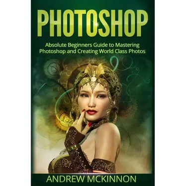 Photoshop: Absolute Beginners Guide To Mastering Photoshop And Creating World Class Photos
