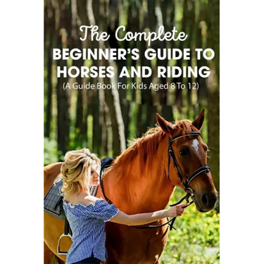 The Complete Beginner's Guide To Horses And Riding A Guide Book For Kids Aged 8 To 12: Essential Handbook For Horse
