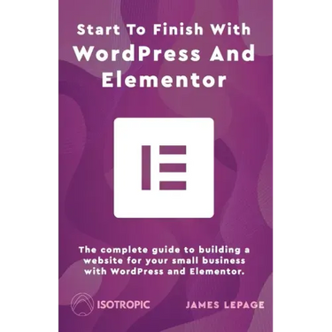 Start To Finish With WordPress & Elementor: The complete guide to building a website for your small business with WordPress and Elementor