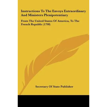 Instructions To The Envoys Extraordinary And Ministers Plenipotentiary: From The United States Of America, To The French Republic (1798)
