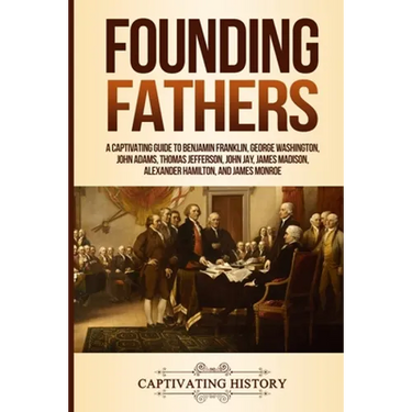 Founding Fathers: A Captivating Guide to Benjamin Franklin, George Washington, John Adams, Thomas Jefferson, John Jay, James Madison, Alexander Hamilt