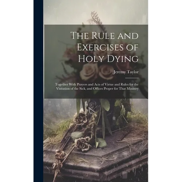 The Rule and Exercises of Holy Dying: Together With Prayers and Acts of Virtue and Rules for the Visitation of the Sick, and Offices Proper for That M