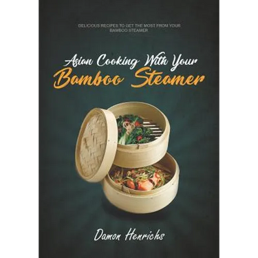 Asian Cooking With Your Bamboo Steamer: Delicious recipes to get the most from your bamboo steamer