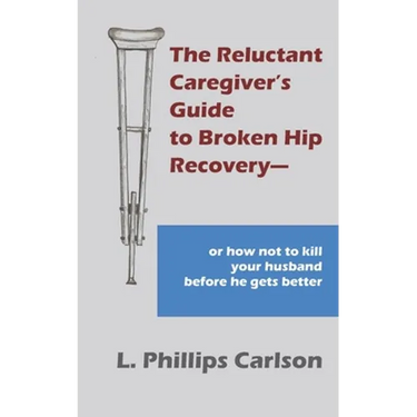 The Reluctant Caregiver's Guide to Broken Hip Recovery--: or how not to kill your husband before he gets better