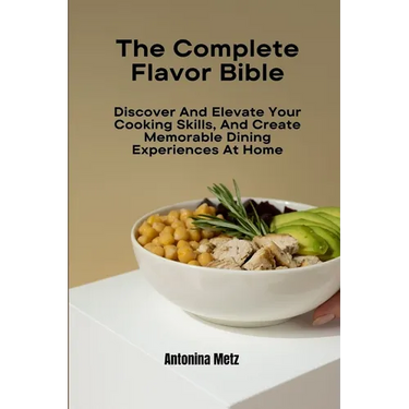 The Complete Flavor Bible: Discover And Elevate Your Cooking Skills, And Create Memorable Dining Experiences At Home
