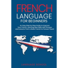 French Language for Beginners: An Easy Step by Step Guide to Improve Your French, Learning New Skills with Phrases and Lessons From a Basic French to