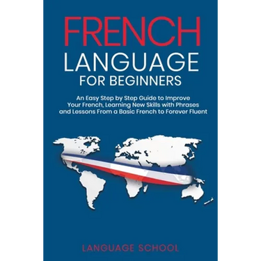 French Language for Beginners: An Easy Step by Step Guide to Improve Your French, Learning New Skills with Phrases and Lessons From a Basic French to